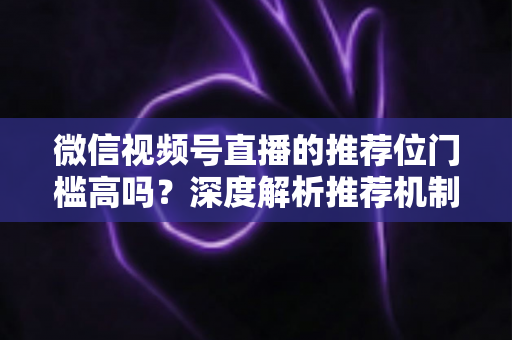 微信视频号直播的推荐位门槛高吗?深度解析推荐机制、真实门槛与提升流量的实操指南 微信视频号直播的推荐位门槛高吗?深度解析推荐机制、真实门槛与提升流量的实操指南