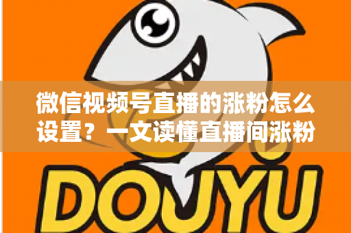 微信视频号直播的涨粉怎么设置？一文读懂直播间涨粉设置技巧与实战方法