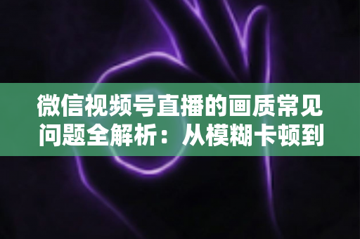 微信视频号直播的画质常见问题全解析:从模糊卡顿到高清流畅的实用优化指南 微信视频号直播的画质常见问题全解析:从模糊卡顿到高清流畅的实用优化指南