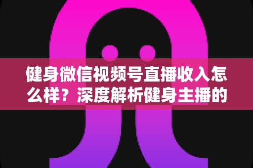 健身微信视频号直播收入怎么样?深度解析健身主播的真实收益与变现之路 健身微信视频号直播收入怎么样?深度解析健身主播的真实收益与变现之路