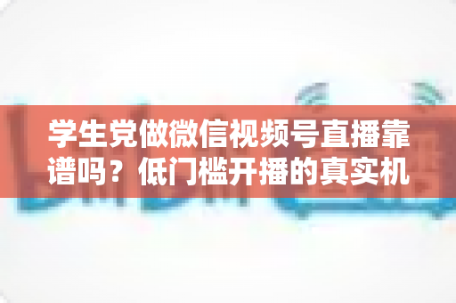 学生党做微信视频号直播靠谱吗？低门槛开播的真实机会、潜在风险与变现路径全解析
