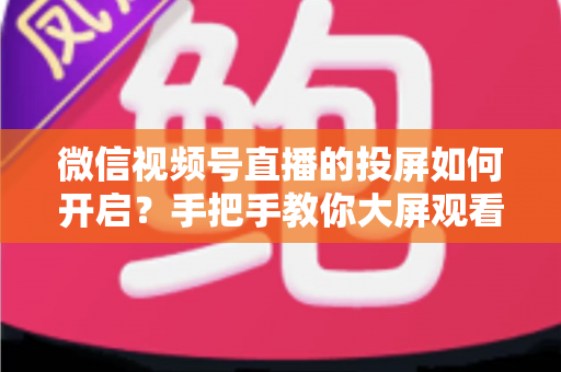 微信视频号直播的投屏如何开启?手把手教你大屏观看与开播全流程实用指南 微信视频号直播的投屏如何开启?手把手教你大屏观看与开播全流程实用指南