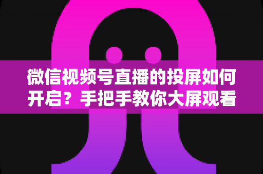 微信视频号直播的投屏如何开启?手把手教你大屏观看与开播全流程实用指南 微信视频号直播的投屏如何开启?手把手教你大屏观看与开播全流程实用指南
