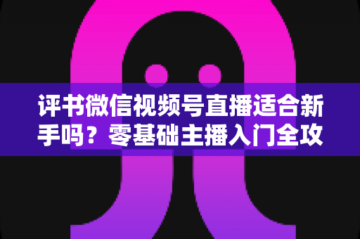 评书微信视频号直播适合新手吗?零基础主播入门全攻略与实操建议 评书微信视频号直播适合新手吗?零基础主播入门全攻略与实操建议