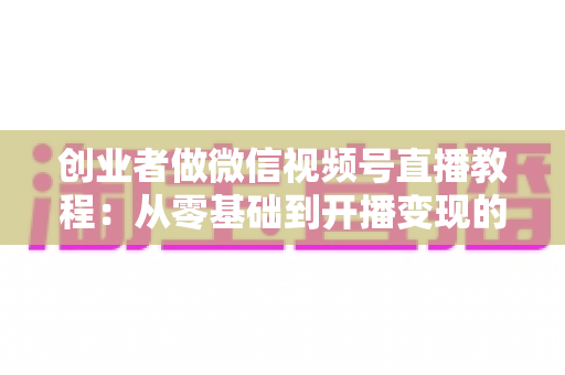 创业者做微信视频号直播教程:从零基础到开播变现的全流程实战指南 创业者做微信视频号直播教程:从零基础到开播变现的全流程实战指南