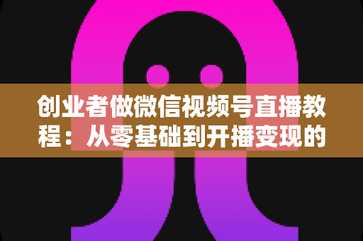 创业者做微信视频号直播教程：从零基础到开播变现的全流程实战指南