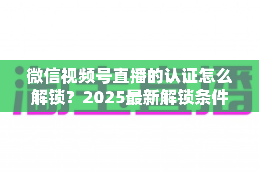 微信视频号直播的认证怎么解锁？2025最新解锁条件与操作步骤全解析