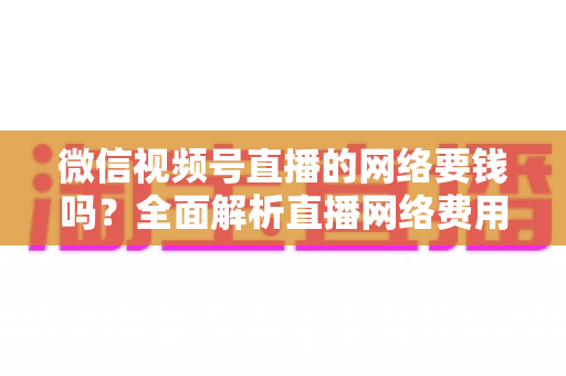 微信视频号直播的网络要钱吗?全面解析直播网络费用与省钱指南 微信视频号直播的网络要钱吗?全面解析直播网络费用与省钱指南
