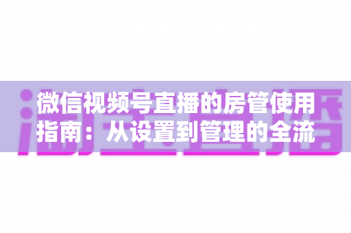微信视频号直播的房管使用指南:从设置到管理的全流程解析,助你打造高人气有序直播间 微信视频号直播的房管使用指南:从设置到管理的全流程解析,助你打造高人气有序直播间