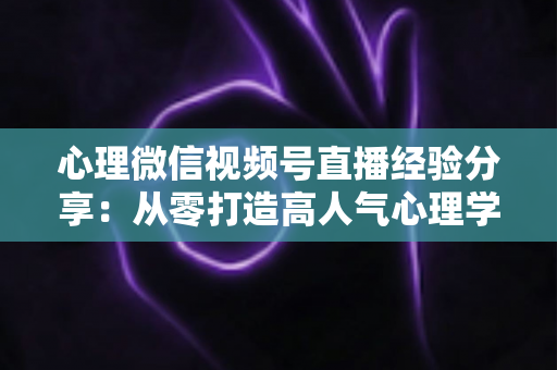 心理微信视频号直播经验分享：从零打造高人气心理学直播间的实战指南