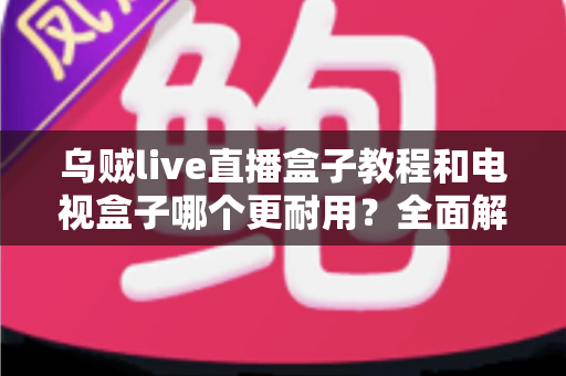 乌贼live直播盒子教程和电视盒子哪个更耐用？全面解析与选购保养指南