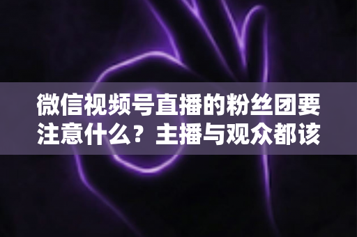 微信视频号直播的粉丝团要注意什么？主播与观众都该懂的粉丝团运营避坑全指南