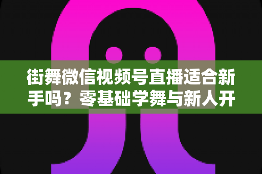 街舞微信视频号直播适合新手吗？零基础学舞与新人开播的双视角全解析