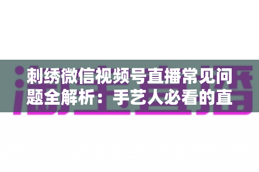 刺绣微信视频号直播常见问题全解析：手艺人必看的直播避坑与涨粉实战指南