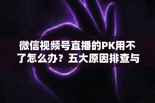 微信视频号直播的PK用不了怎么办?五大原因排查与超实用解决指南全解析 微信视频号直播的PK用不了怎么办?五大原因排查与超实用解决指南全解析