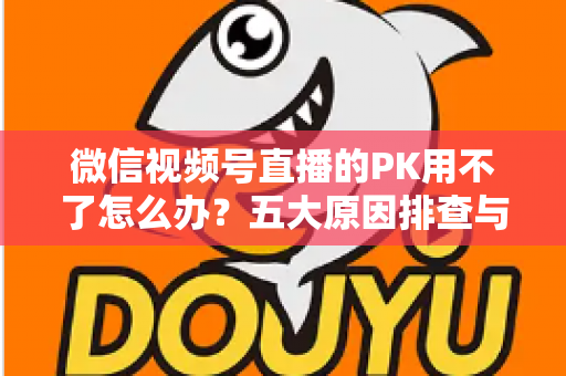 微信视频号直播的PK用不了怎么办？五大原因排查与超实用解决指南全解析