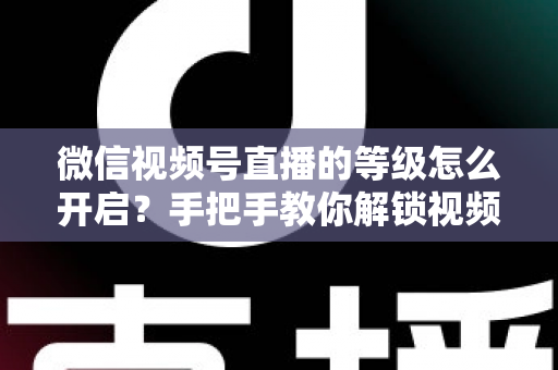 微信视频号直播的等级怎么开启？手把手教你解锁视频号直播等级功能与运营攻略