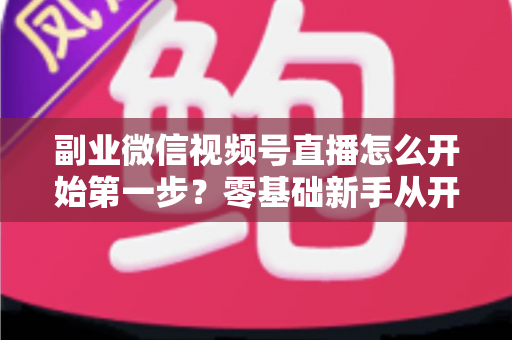 副业微信视频号直播怎么开始第一步?零基础新手从开通到首播的完整实操指南 副业微信视频号直播怎么开始第一步?零基础新手从开通到首播的完整实操指南