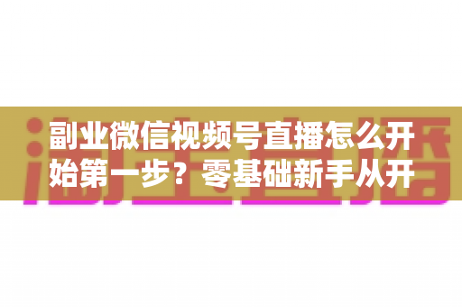 副业微信视频号直播怎么开始第一步?零基础新手从开通到首播的完整实操指南 副业微信视频号直播怎么开始第一步?零基础新手从开通到首播的完整实操指南
