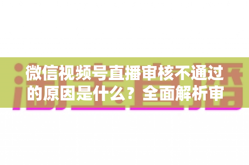 微信视频号直播审核不通过的原因是什么？全面解析审核规则与应对策略