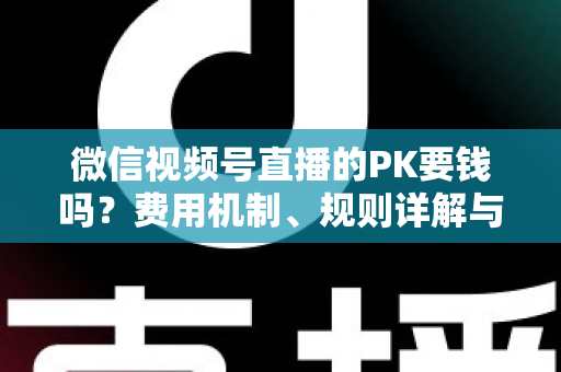 微信视频号直播的PK要钱吗？费用机制、规则详解与主播变现全攻略
