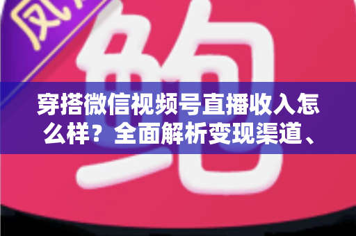 穿搭微信视频号直播收入怎么样？全面解析变现渠道、真实收入水平与涨粉赚钱秘诀