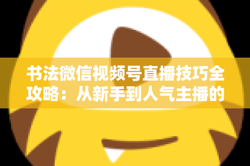 书法微信视频号直播技巧全攻略:从新手到人气主播的实战指南 书法微信视频号直播技巧全攻略:从新手到人气主播的实战指南