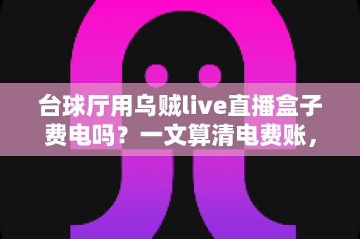 台球厅用乌贼live直播盒子费电吗？一文算清电费账，直播增收不受限
