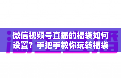 微信视频号直播的福袋如何设置？手把手教你玩转福袋功能，快速提升直播间人气与互动