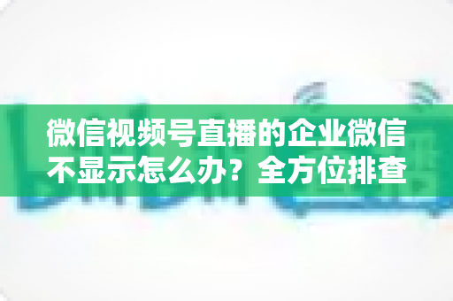 微信视频号直播的企业微信不显示怎么办？全方位排查指南与实用解决方案