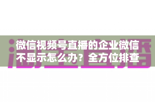 微信视频号直播的企业微信不显示怎么办？全方位排查指南与实用解决方案