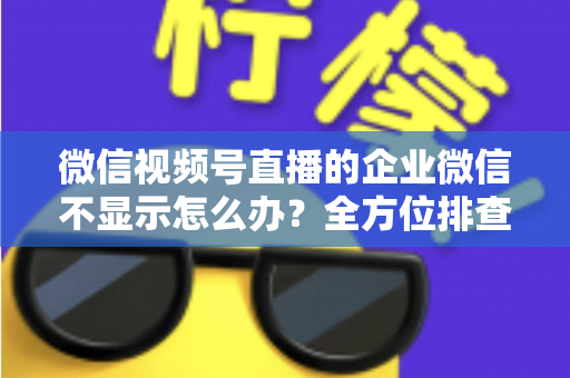 微信视频号直播的企业微信不显示怎么办？全方位排查指南与实用解决方案