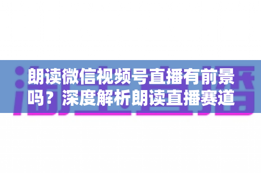 朗读微信视频号直播有前景吗?深度解析朗读直播赛道的发展潜力与变现路径 朗读微信视频号直播有前景吗?深度解析朗读直播赛道的发展潜力与变现路径