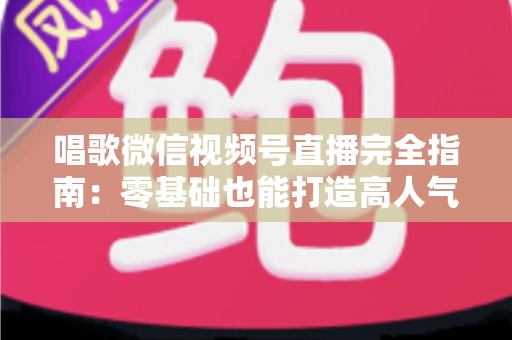 唱歌微信视频号直播完全指南：零基础也能打造高人气音乐直播间