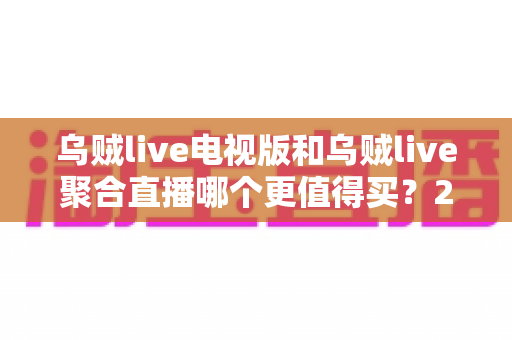 乌贼live电视版和乌贼live聚合直播哪个更值得买？2025最新深度对比与选购避坑指南