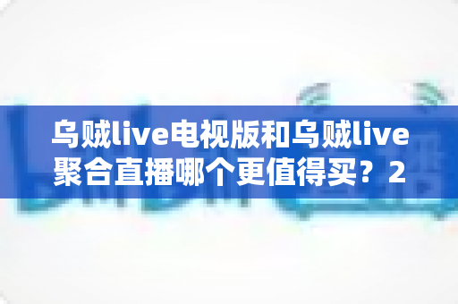 乌贼live电视版和乌贼live聚合直播哪个更值得买？2025最新深度对比与选购避坑指南
