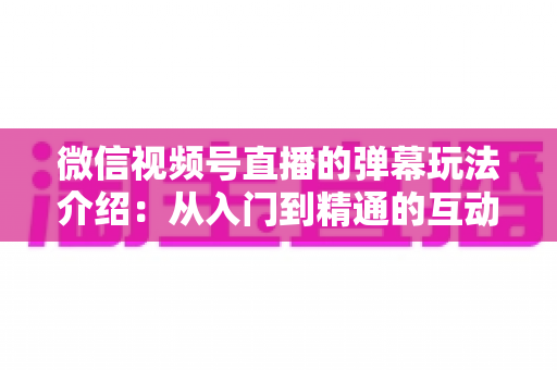 微信视频号直播的弹幕玩法介绍：从入门到精通的互动运营全攻略