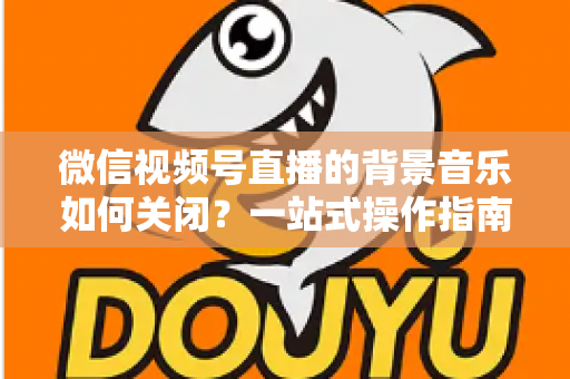 微信视频号直播的背景音乐如何关闭?一站式操作指南与避坑技巧全解析 微信视频号直播的背景音乐如何关闭?一站式操作指南与避坑技巧全解析