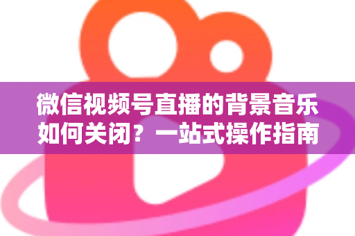 微信视频号直播的背景音乐如何关闭?一站式操作指南与避坑技巧全解析 微信视频号直播的背景音乐如何关闭?一站式操作指南与避坑技巧全解析