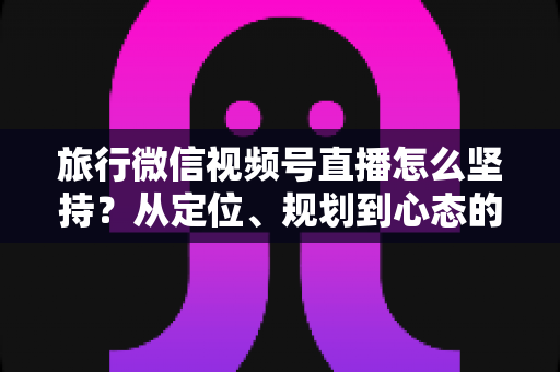 旅行微信视频号直播怎么坚持？从定位、规划到心态的全方位实战指南