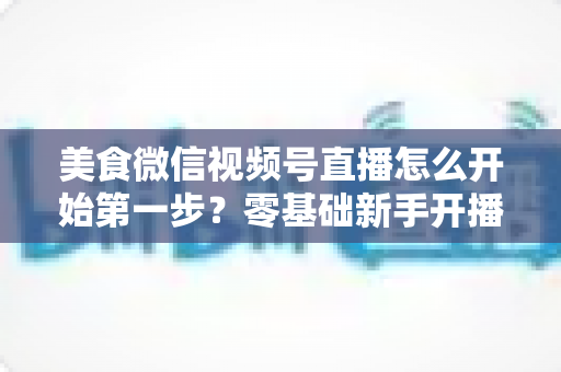 美食微信视频号直播怎么开始第一步？零基础新手开播全流程实战指南