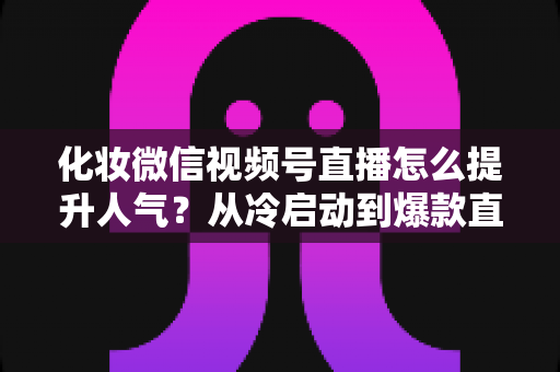 化妆微信视频号直播怎么提升人气？从冷启动到爆款直播间的全流程实战指南