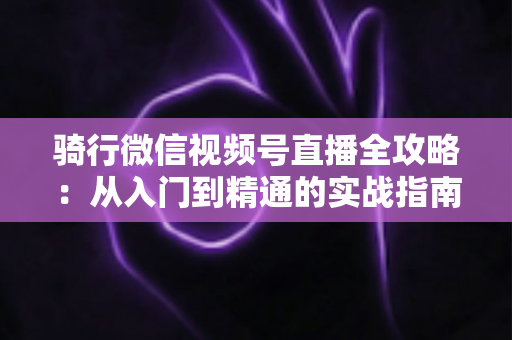 骑行微信视频号直播全攻略：从入门到精通的实战指南（2025最新版）