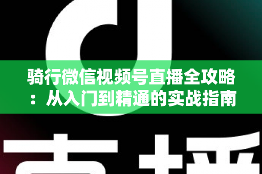 骑行微信视频号直播全攻略：从入门到精通的实战指南（2025最新版）
