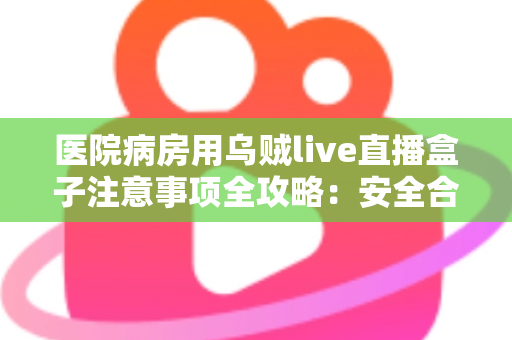 医院病房用乌贼live直播盒子注意事项全攻略：安全合规使用指南，让住院时光更安心