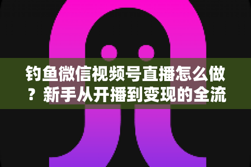 钓鱼微信视频号直播怎么做?新手从开播到变现的全流程实战指南 钓鱼微信视频号直播怎么做?新手从开播到变现的全流程实战指南