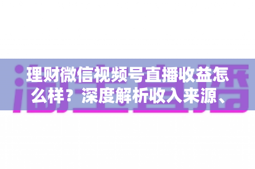 理财微信视频号直播收益怎么样？深度解析收入来源、影响因素与变现策略