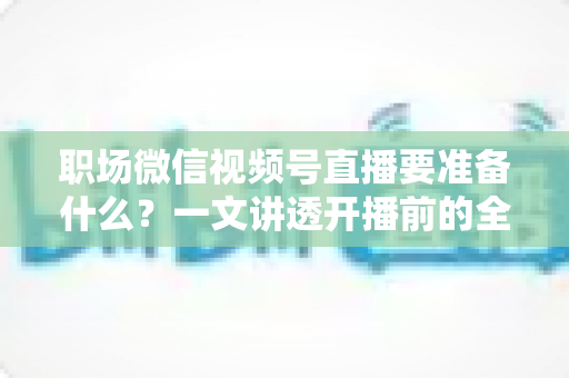 职场微信视频号直播要准备什么？一文讲透开播前的全流程准备清单与实操指南