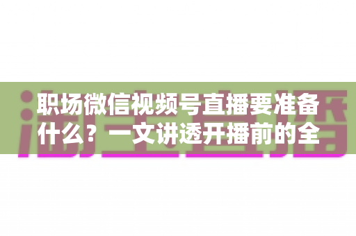 职场微信视频号直播要准备什么？一文讲透开播前的全流程准备清单与实操指南
