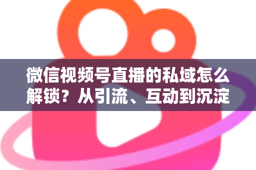 微信视频号直播的私域怎么解锁?从引流、互动到沉淀的全链路私域运营实战指南 微信视频号直播的私域怎么解锁?从引流、互动到沉淀的全链路私域运营实战指南